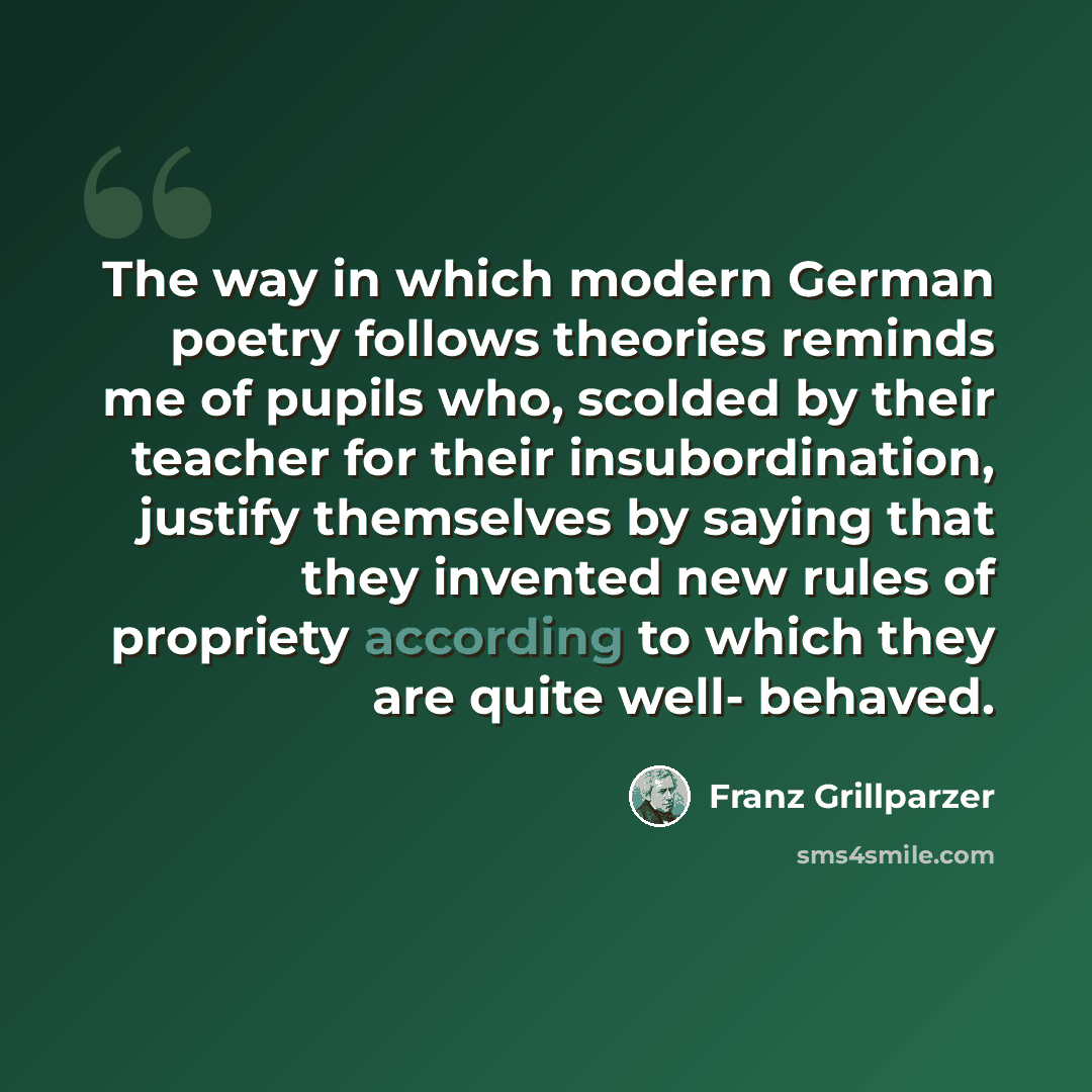 “The way in which modern German poetry follows theories reminds me of pupils who, scolded by their teacher for their insubordination, justify themselves by saying that they invented new rules of propriety according to which they are quite well- behaved.” quote by Franz Grillparzer