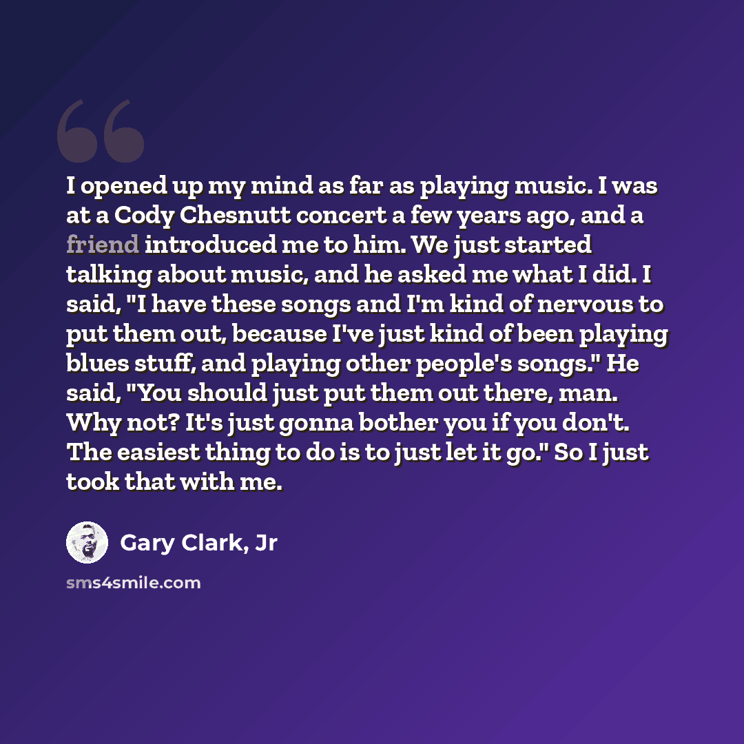 “I opened up my mind as far as playing music. I was at a Cody Chesnutt concert a few years ago, and a friend introduced me to him. We just started talking about music, and he asked me what I did. I said, "I have these songs and I'm kind of nervous to put them out, because I've just kind of been…” quote by Gary Clark, Jr