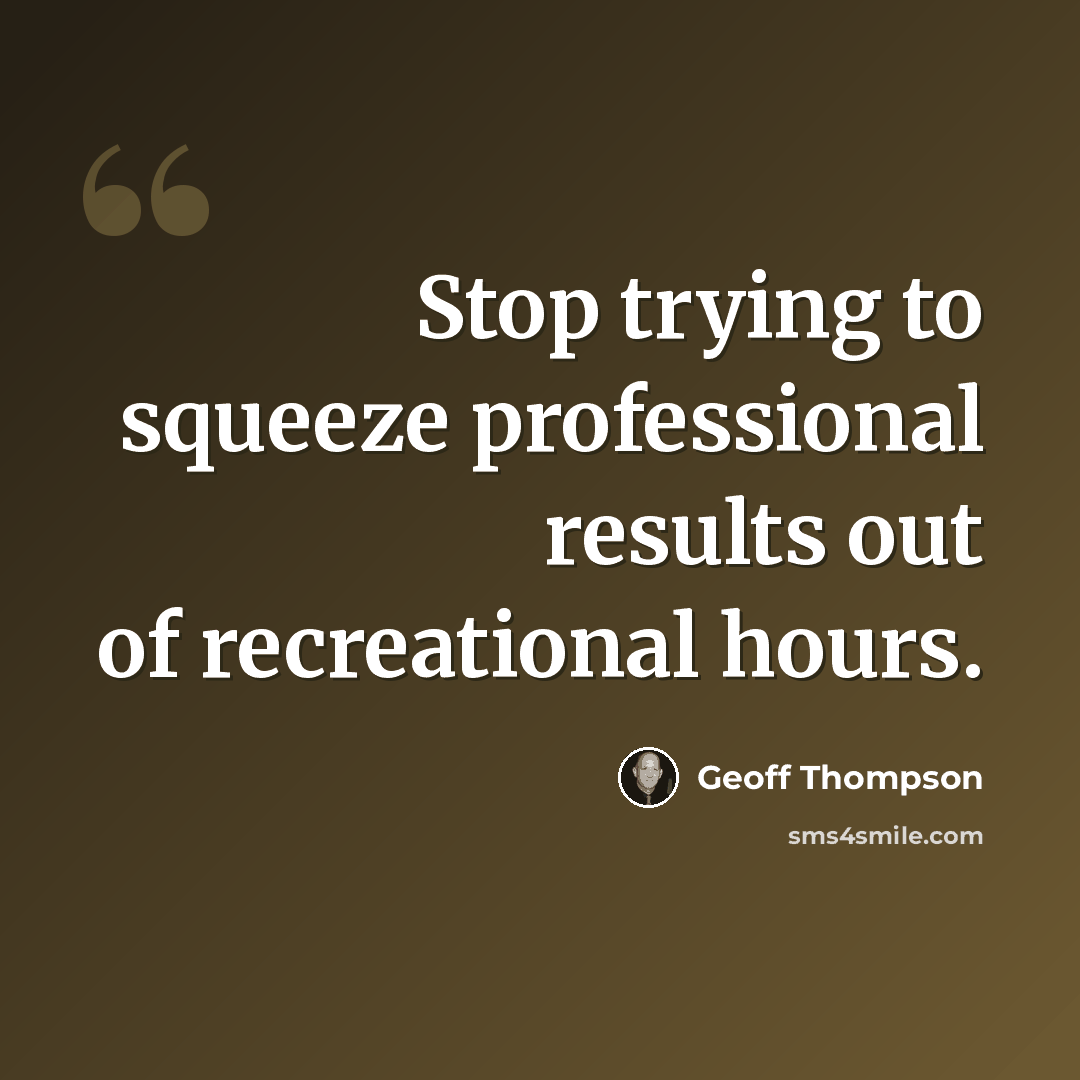 “Stop trying to squeeze professional results out of recreational hours.” quote by Geoff Thompson
