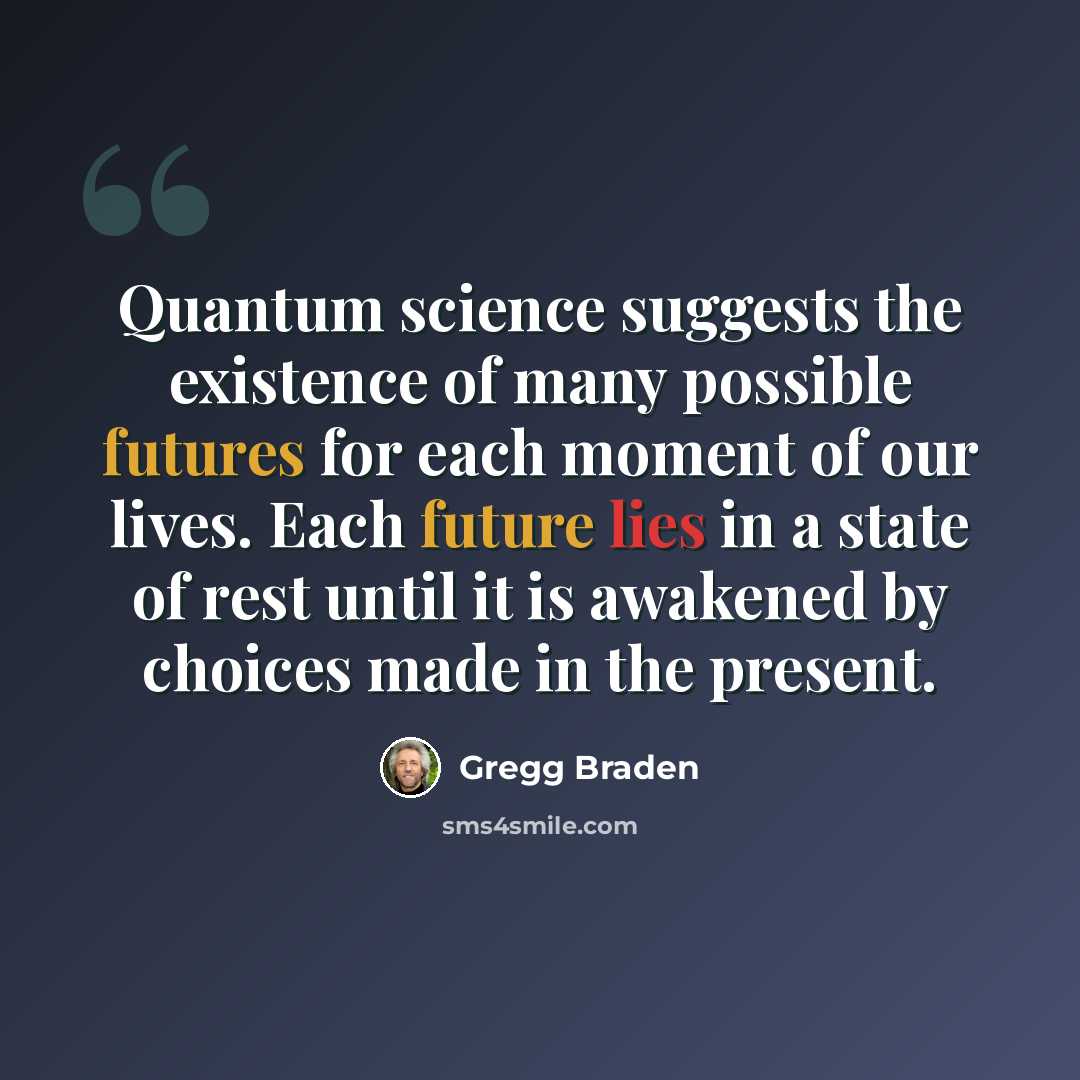 “Quantum science suggests the existence of many possible futures for each moment of our lives. Each future lies in a state of rest until it is awakened by choices made in the present.” quote by Gregg Braden