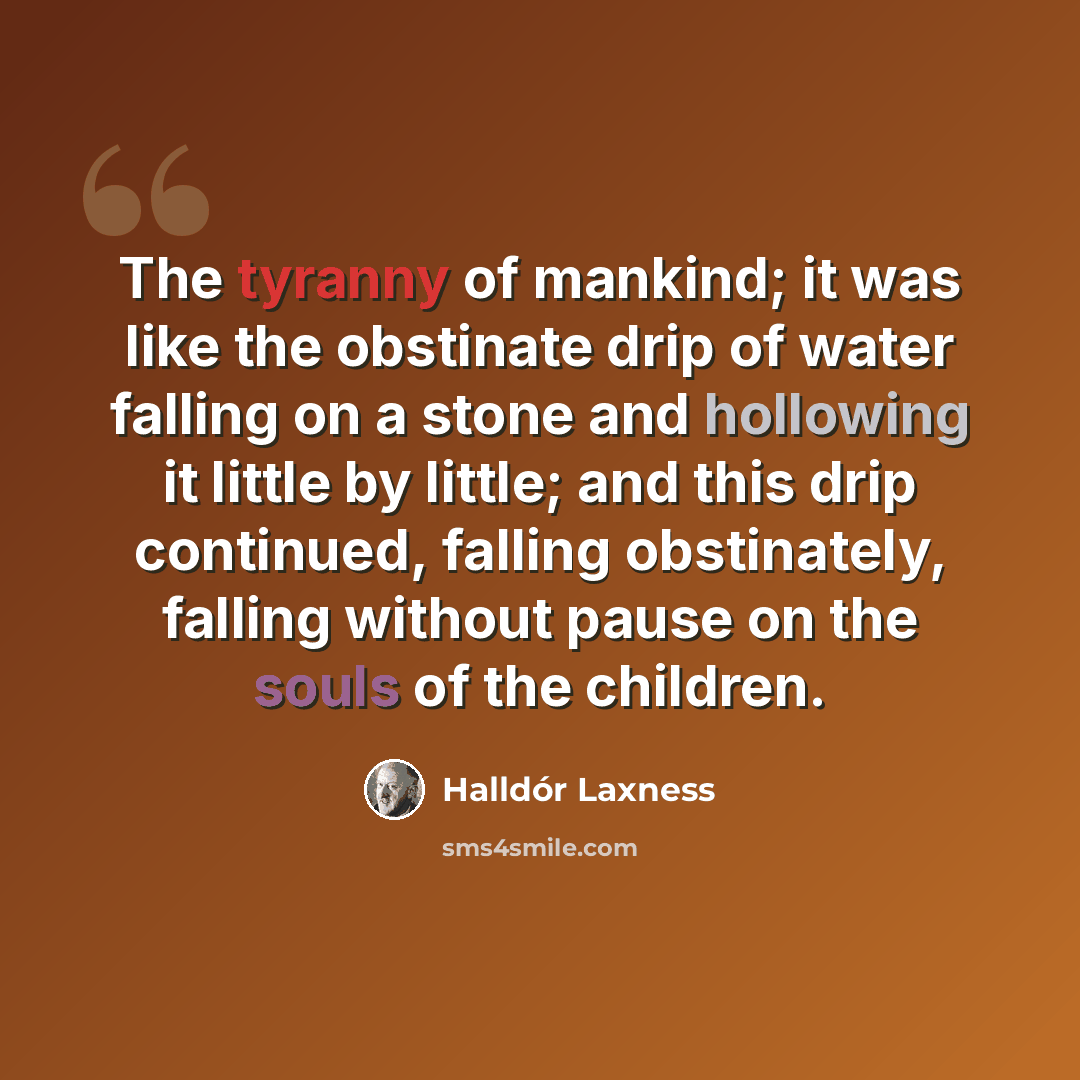 “The tyranny of mankind; it was like the obstinate drip of water falling on a stone and hollowing it little by little; and this drip continued, falling obstinately, falling without pause on the souls of the children.” quote by Halldór Laxness