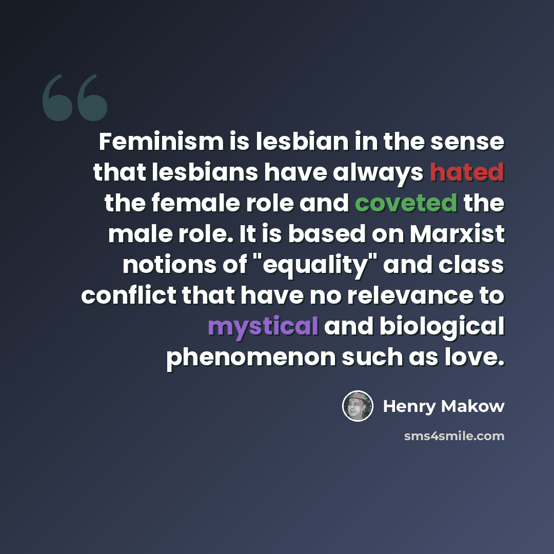 “Feminism is lesbian in the sense that lesbians have always hated the female role and coveted the male role. It is based on Marxist notions of "equality" and class conflict that have no relevance to mystical and biological phenomenon such as love.” quote by Henry Makow