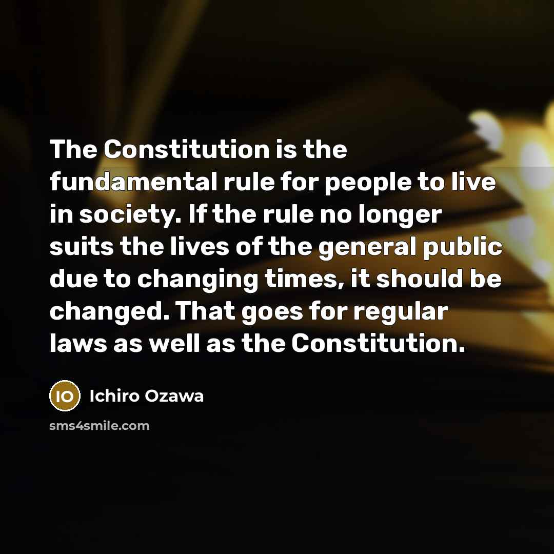 “The Constitution is the fundamental rule for people to live in society. If the rule no longer suits the lives of the general public due to changing times, it should be changed. That goes for regular laws as well as the Constitution.” quote by Ichiro Ozawa