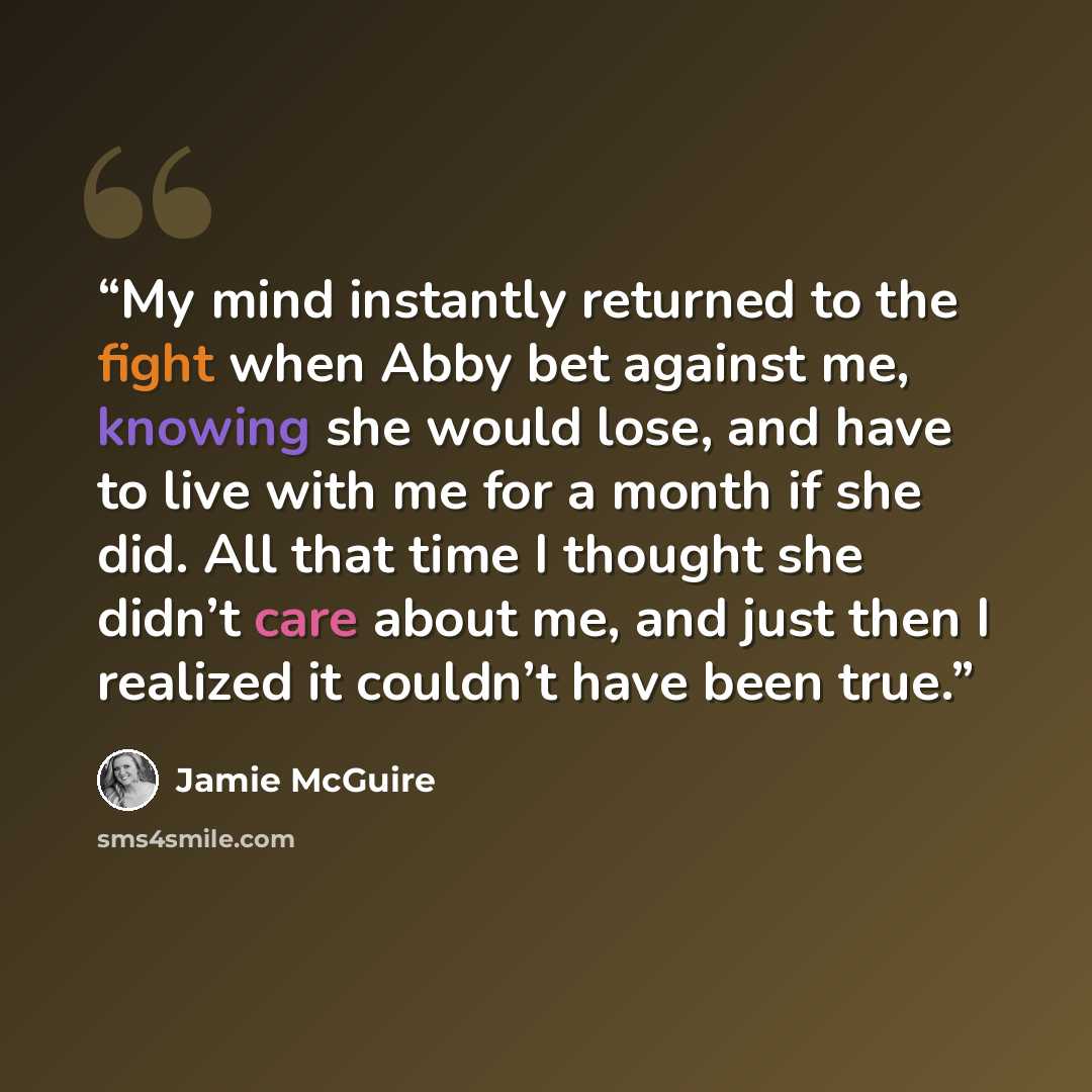 “My mind instantly returned to the fight when Abby bet against me, knowing she would lose, and have to live with me for a month if she did. All that time I thought she didn’t care about me, and just then I realized it couldn’t have been true.” quote by Jamie McGuire