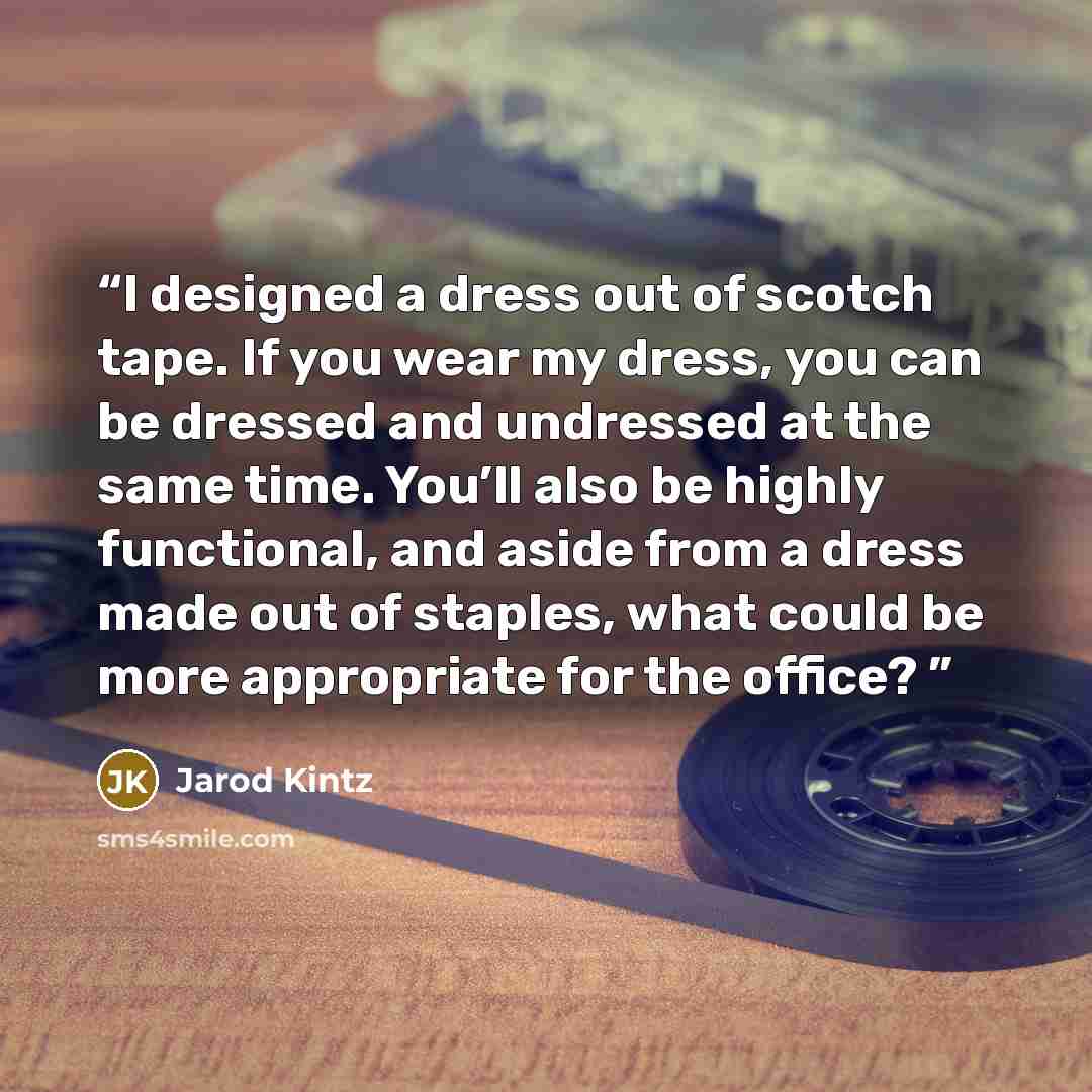 “I designed a dress out of scotch tape. If you wear my dress, you can be dressed and undressed at the same time. You’ll also be highly functional, and aside from a dress made out of staples, what could be more appropriate for the office?” quote by Jarod Kintz
