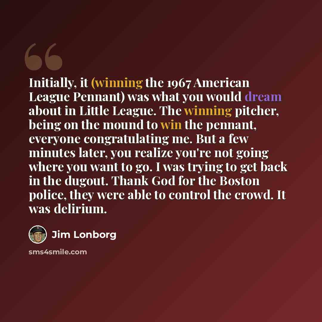 “Initially, it (winning the 1967 American League Pennant) was what you would dream about in Little League. The winning pitcher, being on the mound to win the pennant, everyone congratulating me. But a few minutes later, you realize you're not going where you want to go. I was trying to get back in…” quote by Jim Lonborg