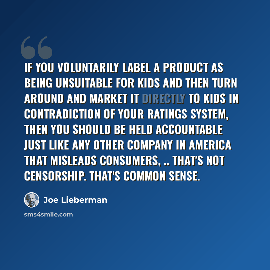 “If you voluntarily label a product as being unsuitable for kids and then turn around and market it directly to kids in contradiction of your ratings system, then you should be held accountable just like any other company in America that misleads consumers, .. That's not censorship. That's common…” quote by Joe Lieberman