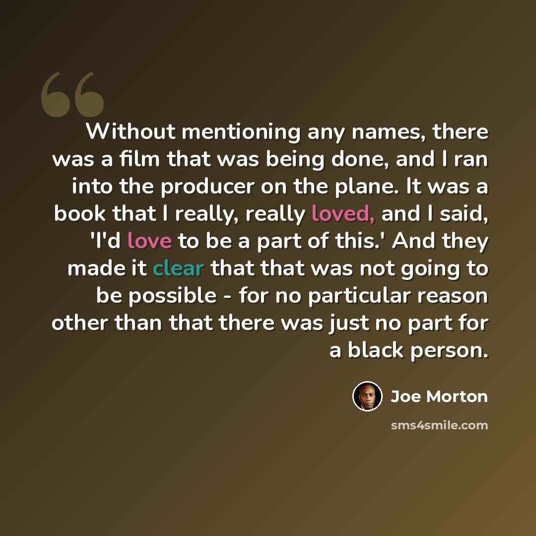 “Without mentioning any names, there was a film that was being done, and I ran into the producer on the plane. It was a book that I really, really loved, and I said, 'I'd love to be a part of this.' And they made it clear that that was not going to be possible - for no particular reason other than…” quote by Joe Morton