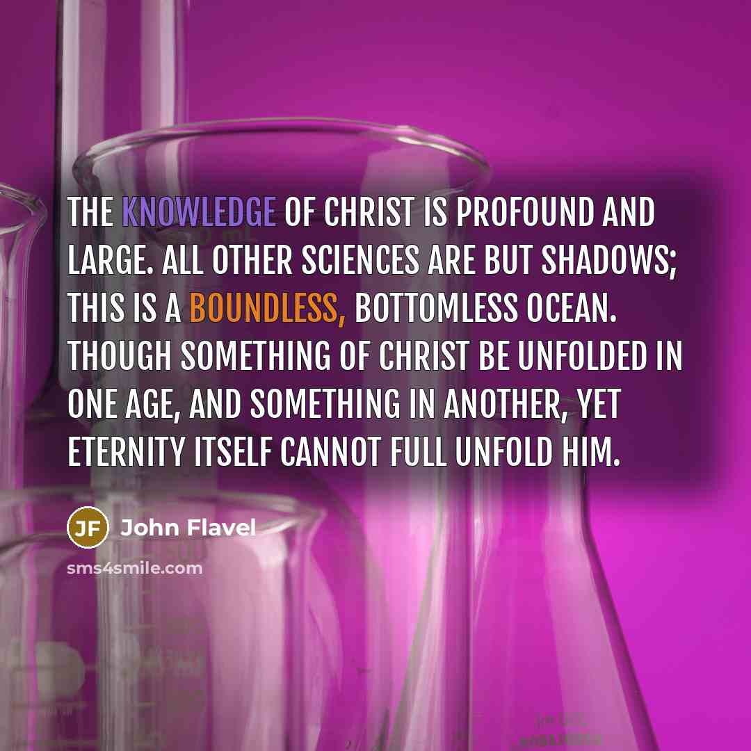 “The knowledge of Christ is profound and large. All other sciences are but shadows; this is a boundless, bottomless ocean. Though something of Christ be unfolded in one age, and something in another, yet eternity itself cannot full unfold him.” quote by John Flavel