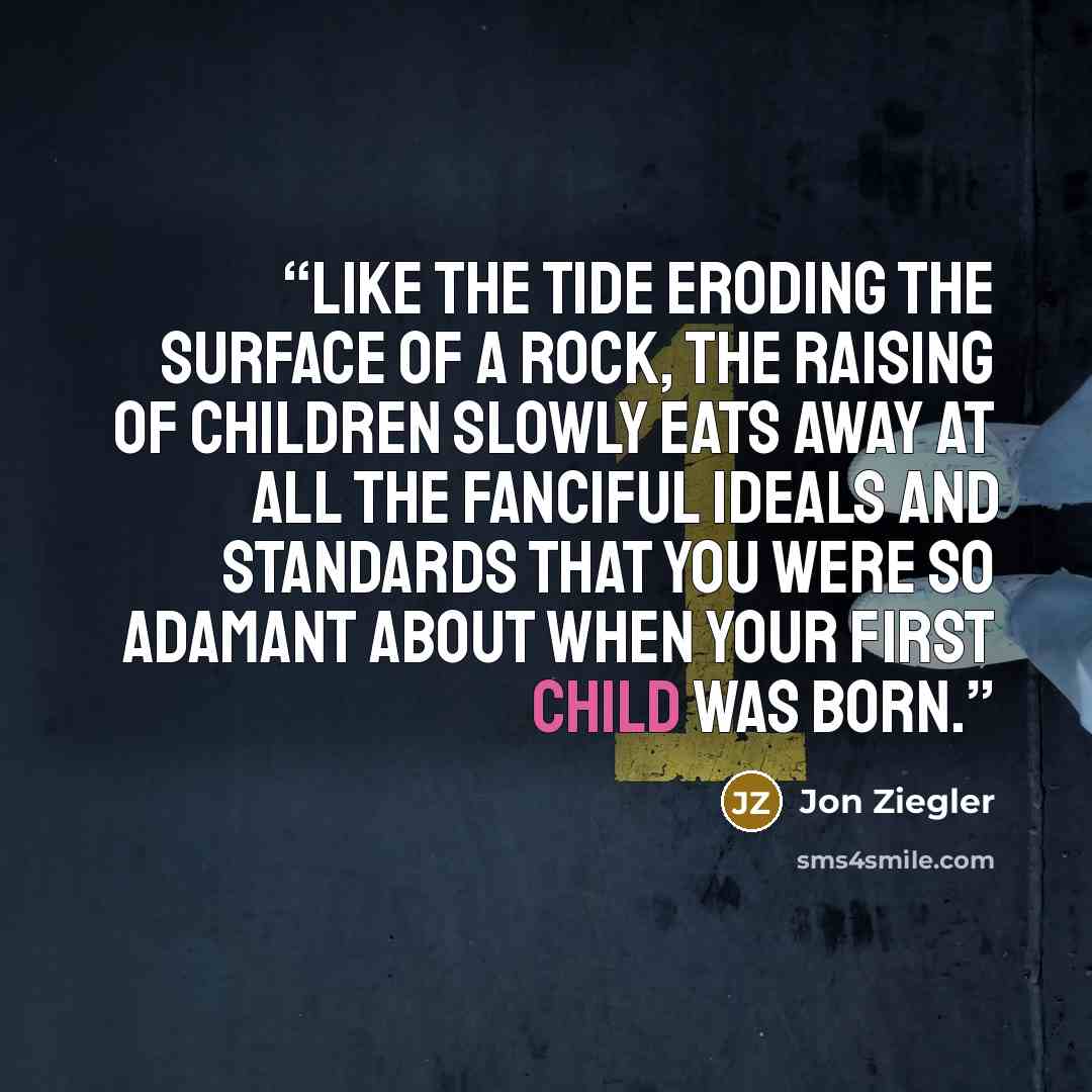 “Like the tide eroding the surface of a rock, the raising of children slowly eats away at all the fanciful ideals and standards that you were so adamant about when your first child was born.” quote by Jon Ziegler