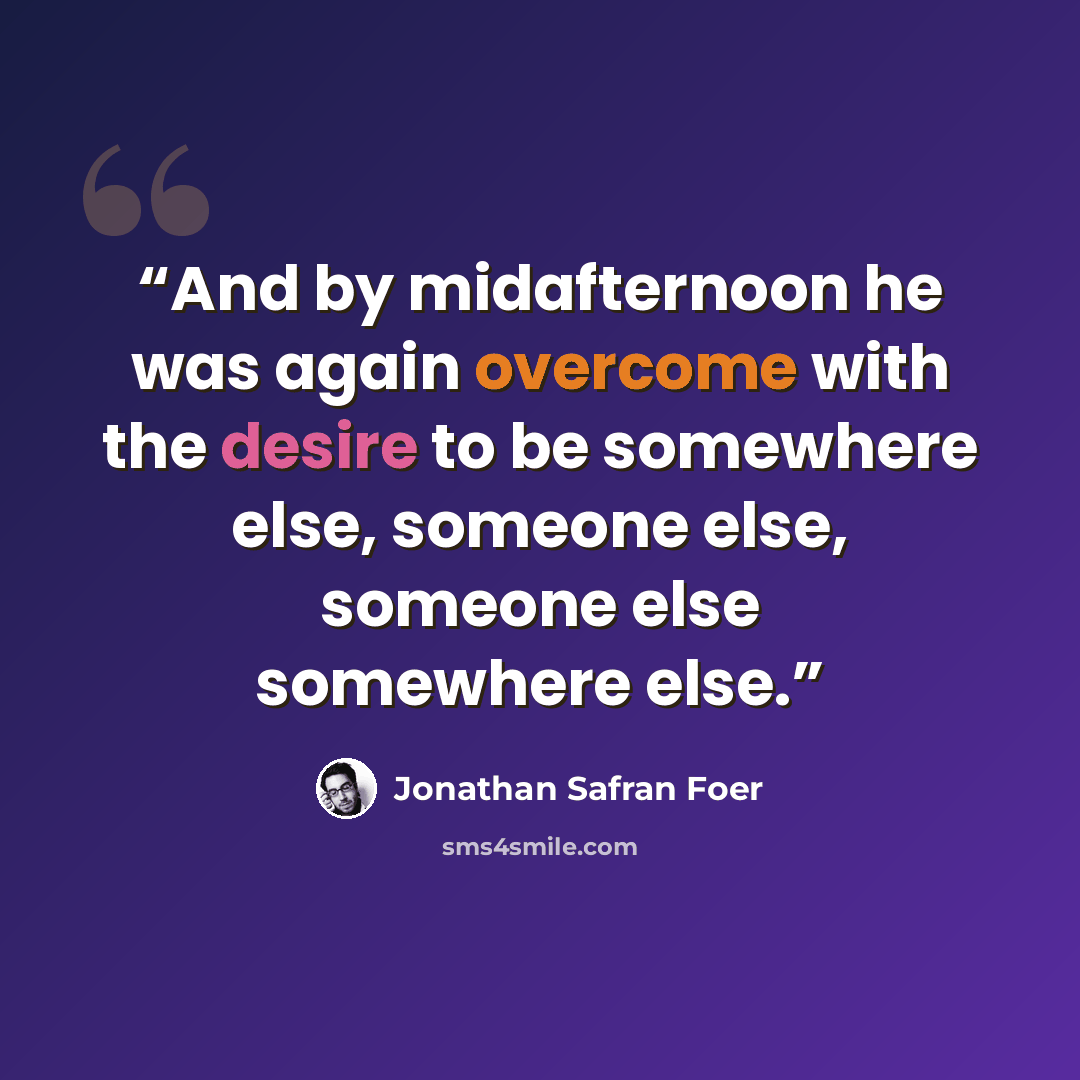 “And by midafternoon he was again overcome with the desire to be somewhere else, someone else, someone else somewhere else.” quote by Jonathan Safran Foer