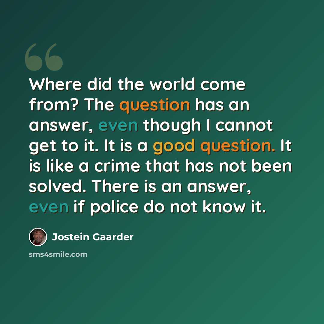 “Where did the world come from? The question has an answer, even though I cannot get to it. It is a good question. It is like a crime that has not been solved. There is an answer, even if police do not know it.” quote by Jostein Gaarder
