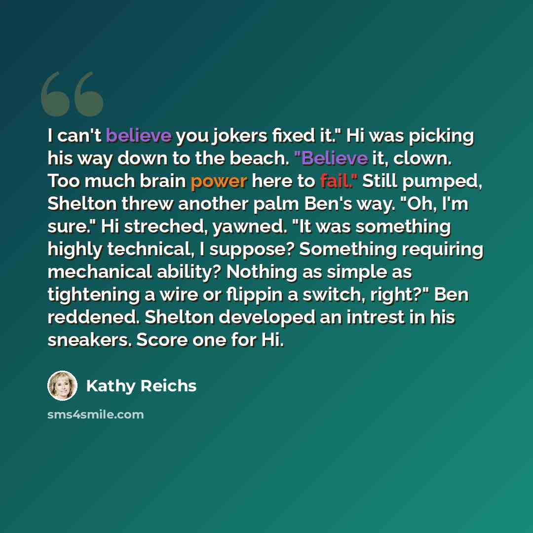 “I can't believe you jokers fixed it." Hi was picking his way down to the beach. "Believe it, clown. Too much brain power here to fail." Still pumped, Shelton threw another palm Ben's way. "Oh, I'm sure." Hi streched, yawned. "It was something highly technical, I suppose? Something requiring…” quote by Kathy Reichs