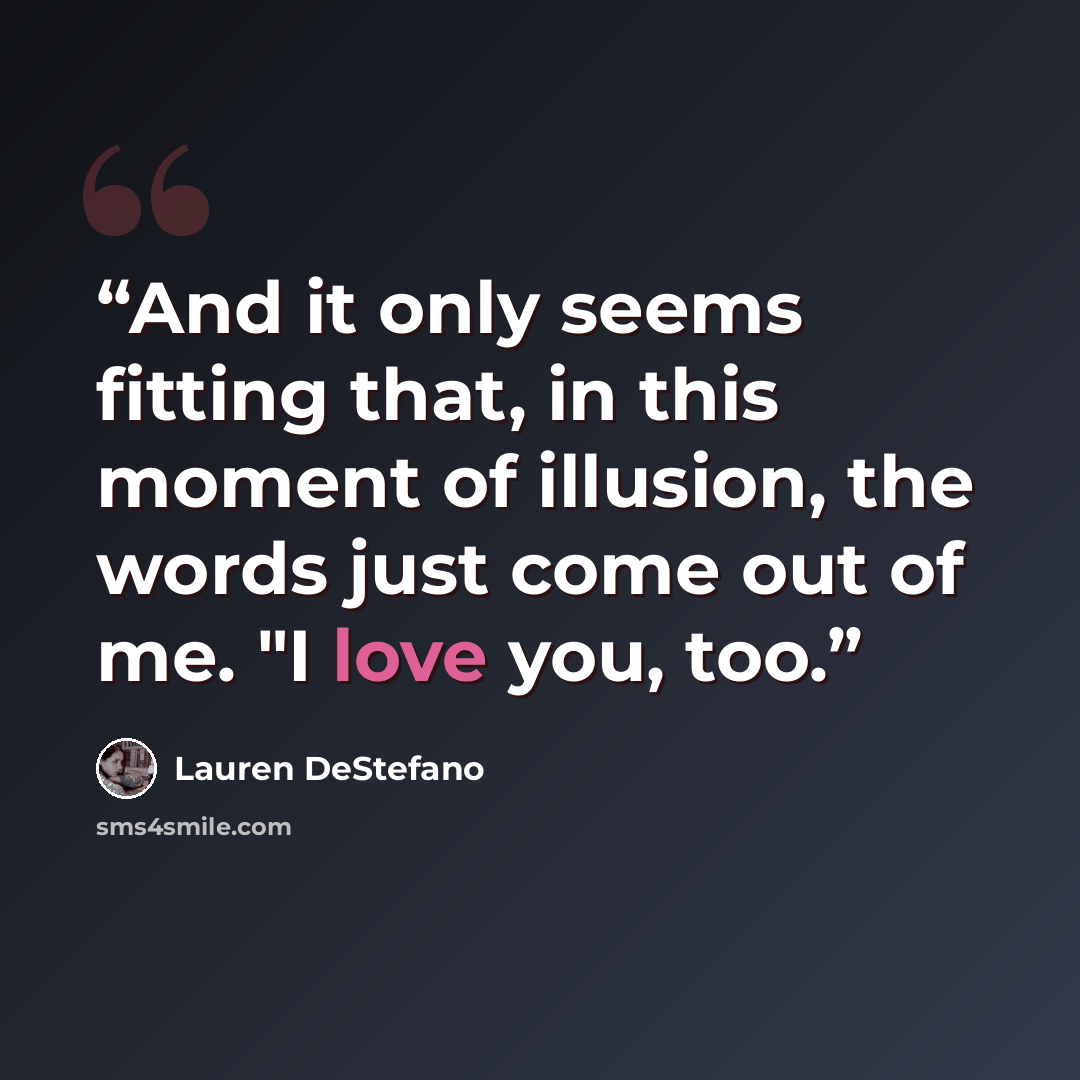 “And it only seems fitting that, in this moment of illusion, the words just come out of me. "I love you, too.” quote by Lauren DeStefano