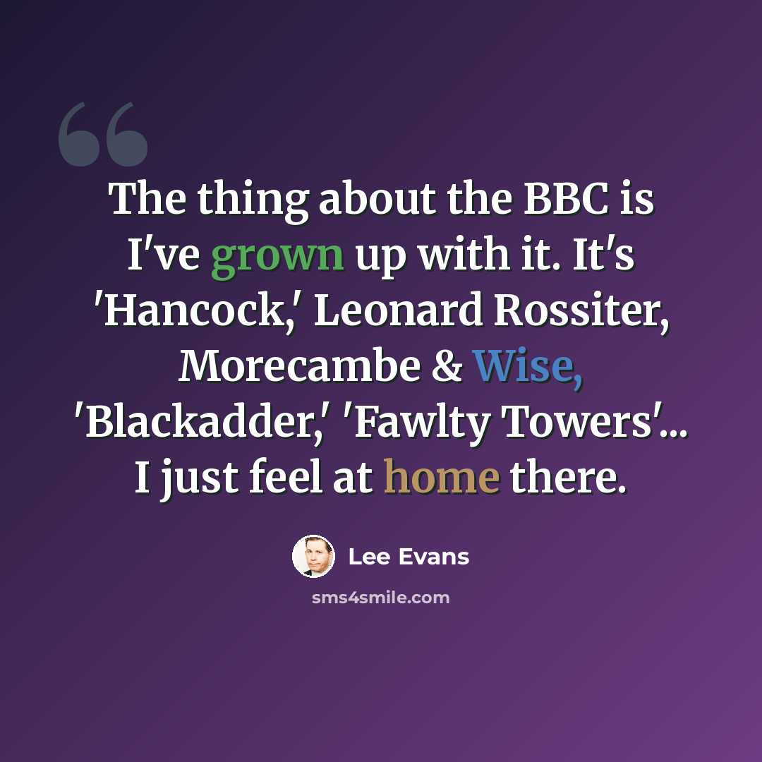 “The thing about the BBC is I've grown up with it. It's 'Hancock,' Leonard Rossiter, Morecambe & Wise, 'Blackadder,' 'Fawlty Towers'... I just feel at home there.” quote by Lee Evans