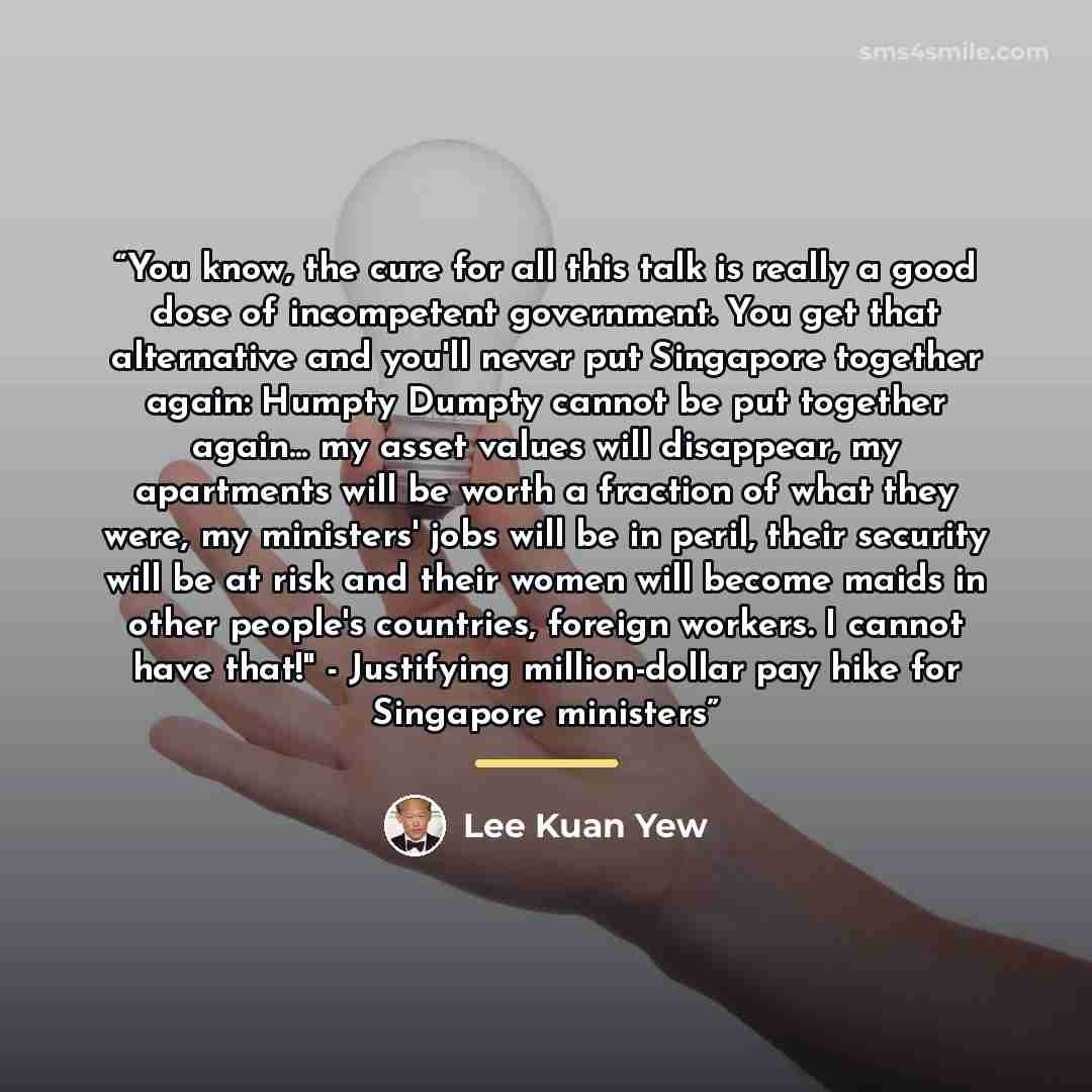 “You know, the cure for all this talk is really a good dose of incompetent government. You get that alternative and you'll never put Singapore together again: Humpty Dumpty cannot be put together again... my asset values will disappear, my apartments will be worth a fraction of what they were, my…” quote by Lee Kuan Yew