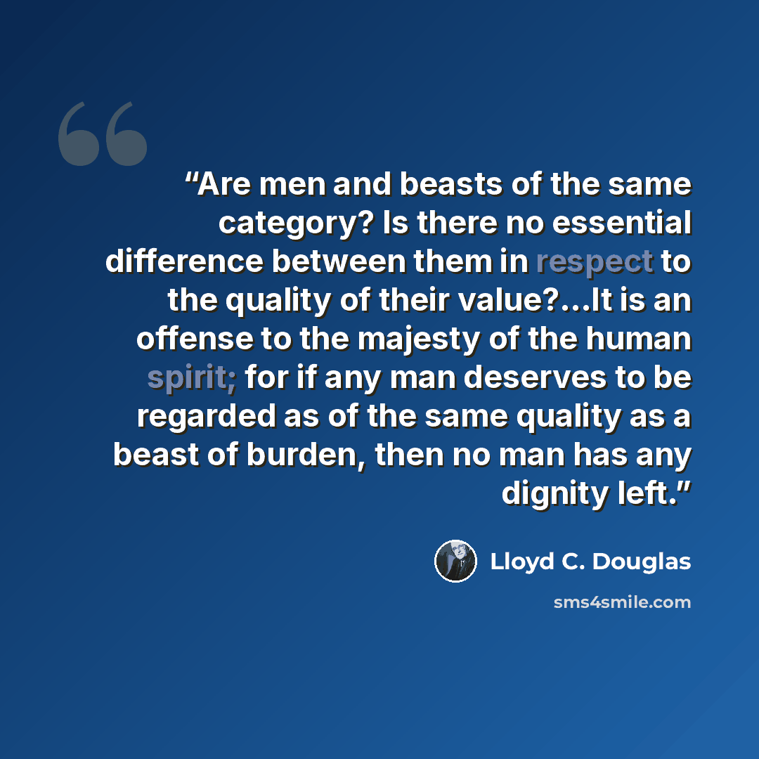 “Are men and beasts of the same category? Is there no essential difference between them in respect to the quality of their value?…It is an offense to the majesty of the human spirit; for if any man deserves to be regarded as of the same quality as a beast of burden, then no man has any dignity left.” quote by Lloyd C. Douglas