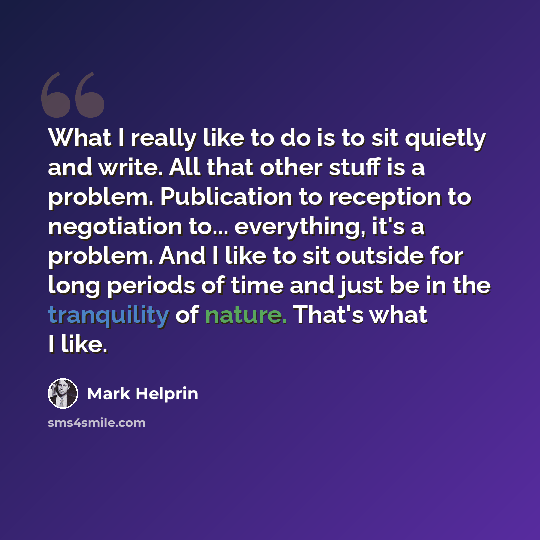 “What I really like to do is to sit quietly and write. All that other stuff is a problem. Publication to reception to negotiation to... everything, it's a problem. And I like to sit outside for long periods of time and just be in the tranquility of nature. That's what I like.” quote by Mark Helprin