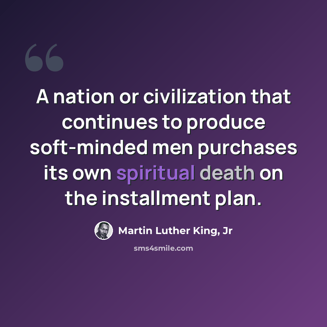 “A nation or civilization that continues to produce soft-minded men purchases its own spiritual death on the installment plan.” quote by Martin Luther King, Jr