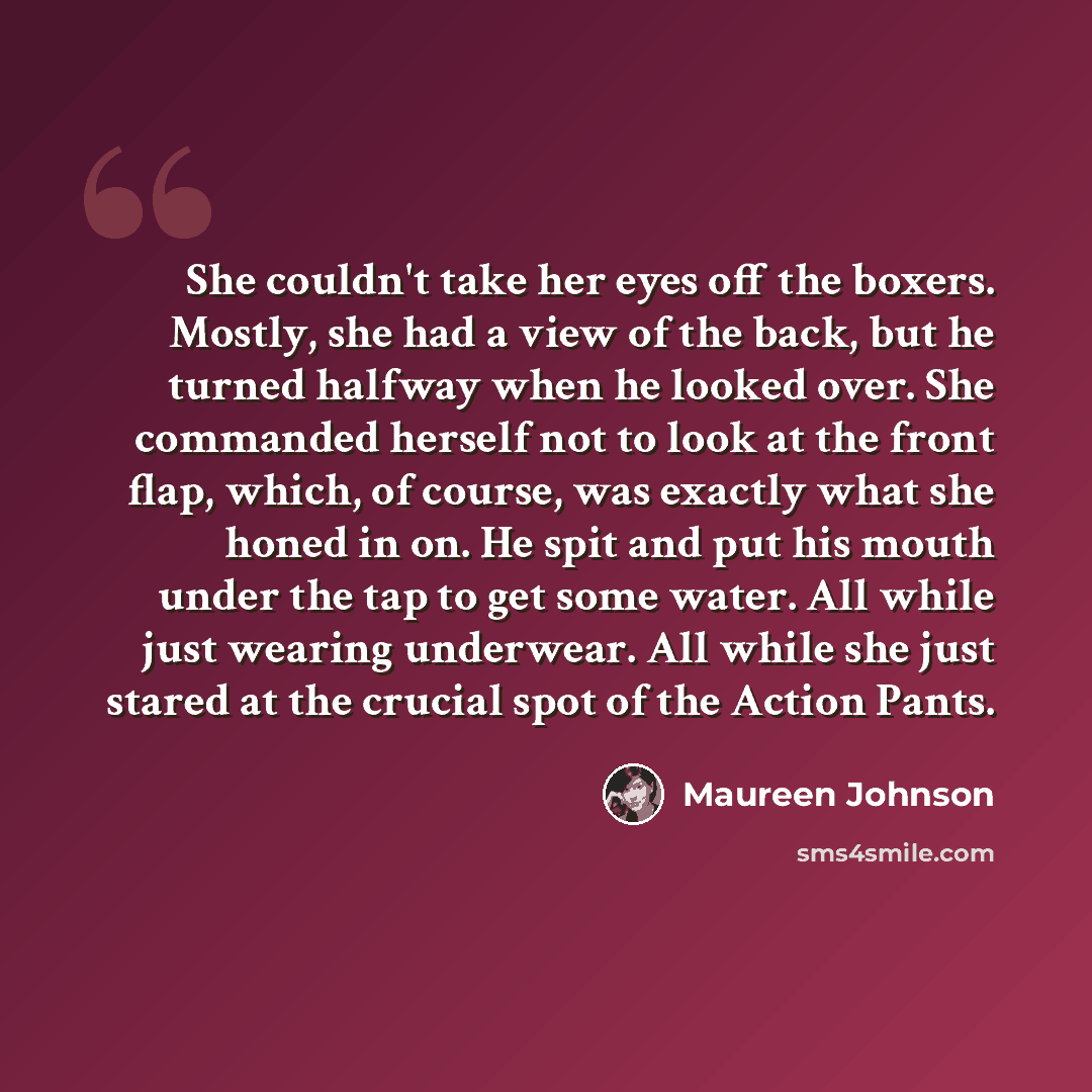 “She couldn't take her eyes off the boxers. Mostly, she had a view of the back, but he turned halfway when he looked over. She commanded herself not to look at the front flap, which, of course, was exactly what she honed in on. He spit and put his mouth under the tap to get some water. All while…” quote by Maureen Johnson