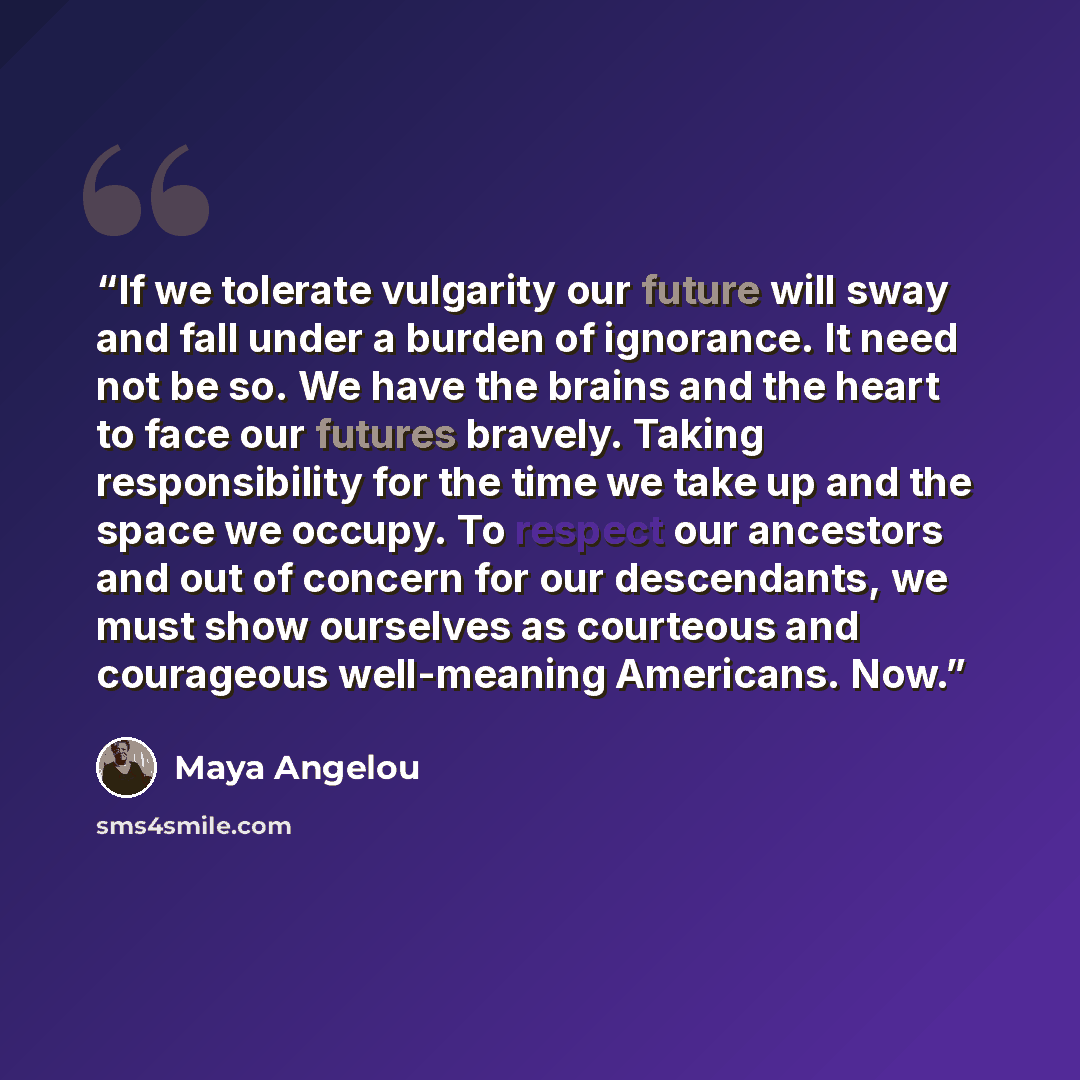 “If we tolerate vulgarity our future will sway and fall under a burden of ignorance. It need not be so. We have the brains and the heart to face our futures bravely. Taking responsibility for the time we take up and the space we occupy. To respect our ancestors and out of concern for our…” quote by Maya Angelou