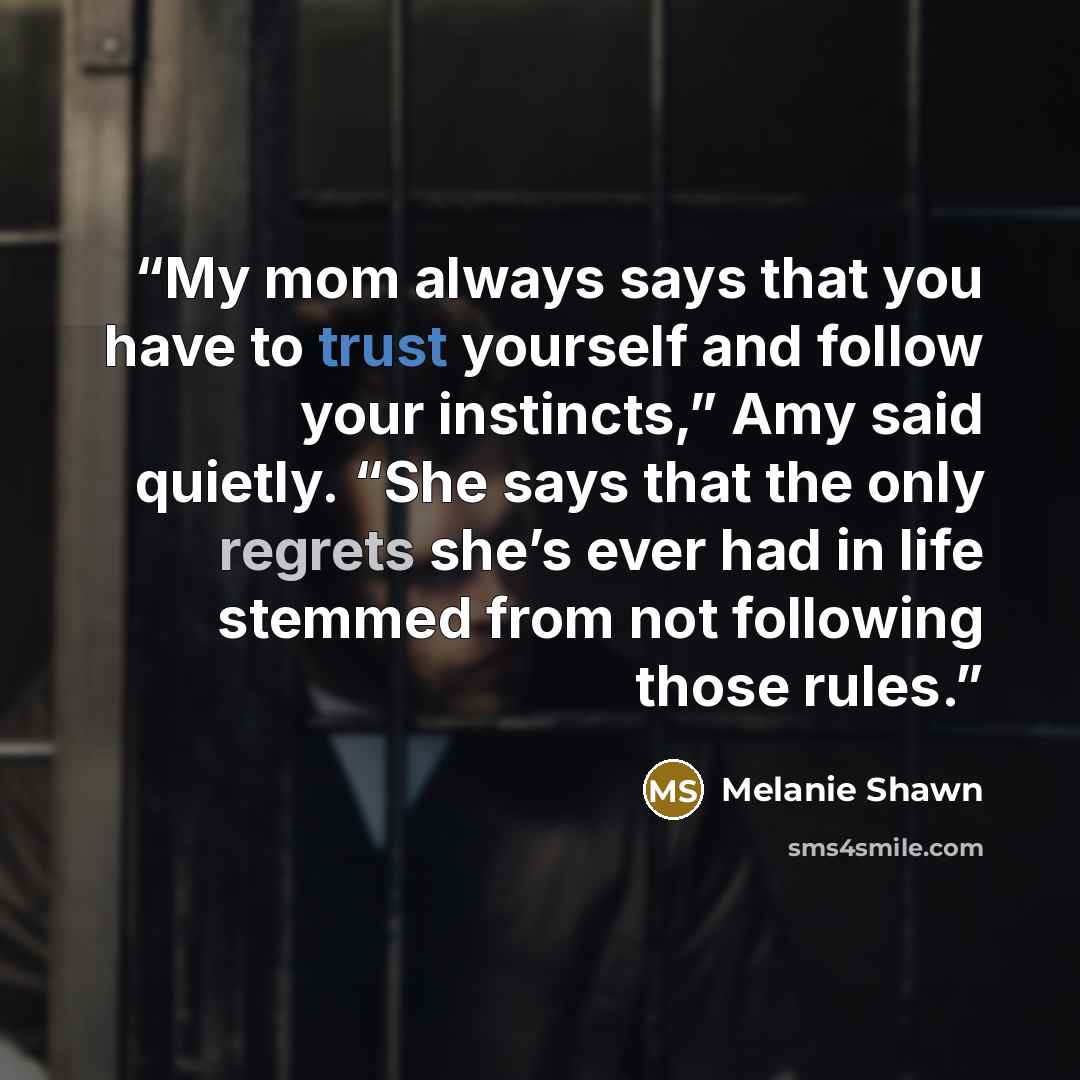 “My mom always says that you have to trust yourself and follow your instincts,” Amy said quietly. “She says that the only regrets she’s ever had in life stemmed from not following those rules.” quote by Melanie Shawn