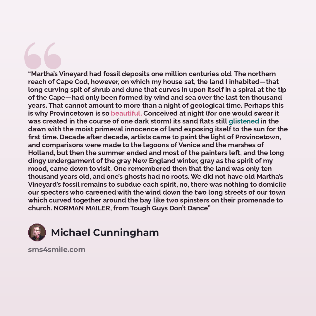 “Martha’s Vineyard had fossil deposits one million centuries old. The northern reach of Cape Cod, however, on which my house sat, the land I inhabited—that long curving spit of shrub and dune that curves in upon itself in a spiral at the tip of the Cape—had only been formed by wind and sea over the…” quote by Michael Cunningham