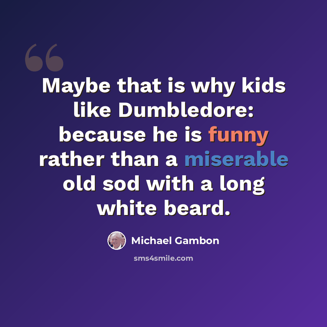 “Maybe that is why kids like Dumbledore: because he is funny rather than a miserable old sod with a long white beard.” quote by Michael Gambon