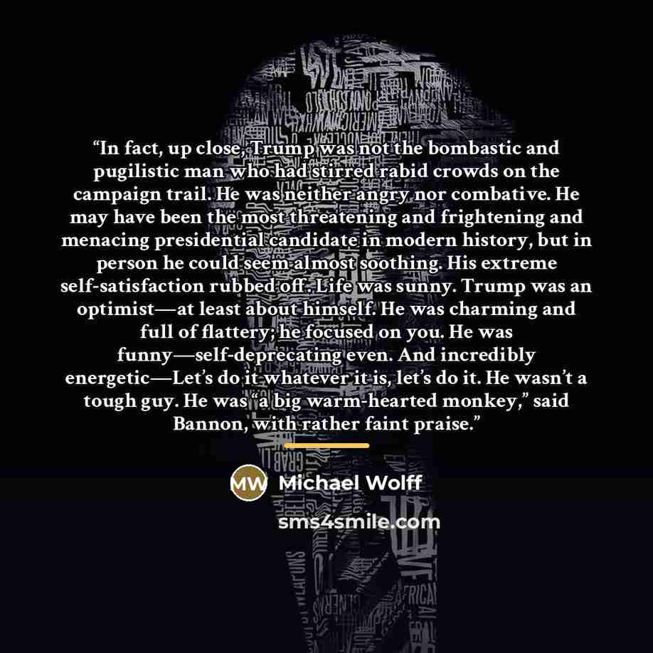 “In fact, up close, Trump was not the bombastic and pugilistic man who had stirred rabid crowds on the campaign trail. He was neither angry nor combative. He may have been the most threatening and frightening and menacing presidential candidate in modern history, but in person he could seem almost…” quote by Michael Wolff