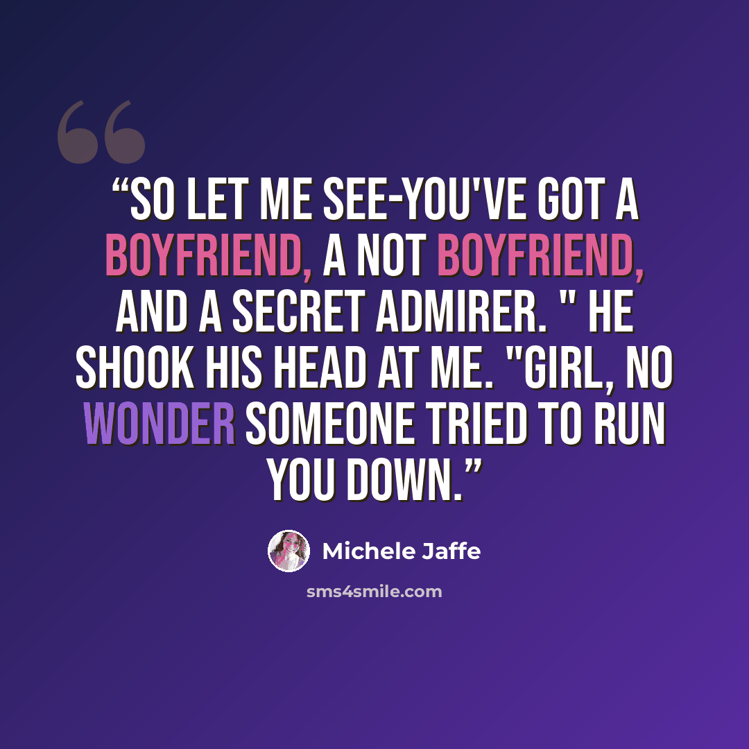 “So let me see-you've got a boyfriend, a not boyfriend, and a secret admirer. " He shook his head at me. "Girl, no wonder someone tried to run you down.” quote by Michele Jaffe