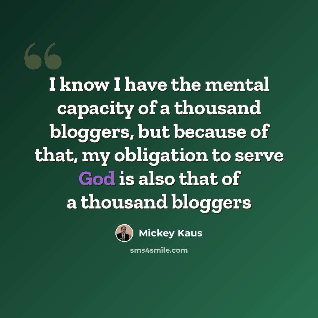 “I know I have the mental capacity of a thousand bloggers, but because of that, my obligation to serve God is also that of a thousand bloggers” quote by Mickey Kaus