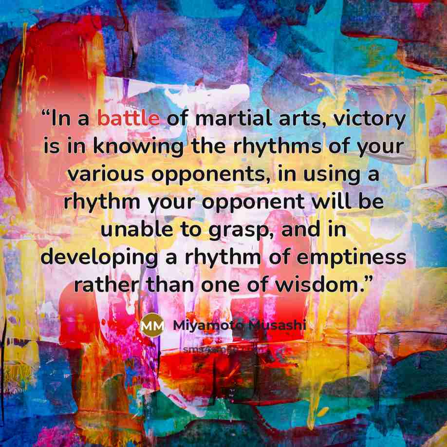 “In a battle of martial arts, victory is in knowing the rhythms of your various opponents, in using a rhythm your opponent will be unable to grasp, and in developing a rhythm of emptiness rather than one of wisdom.” quote by Miyamoto Musashi