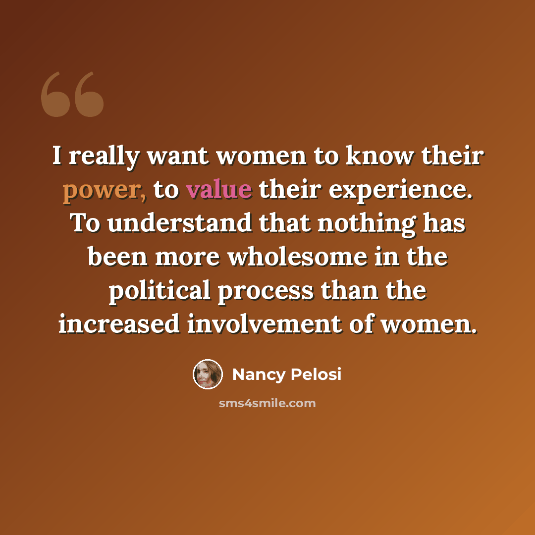 “I really want women to know their power, to value their experience. To understand that nothing has been more wholesome in the political process than the increased involvement of women.” quote by Nancy Pelosi