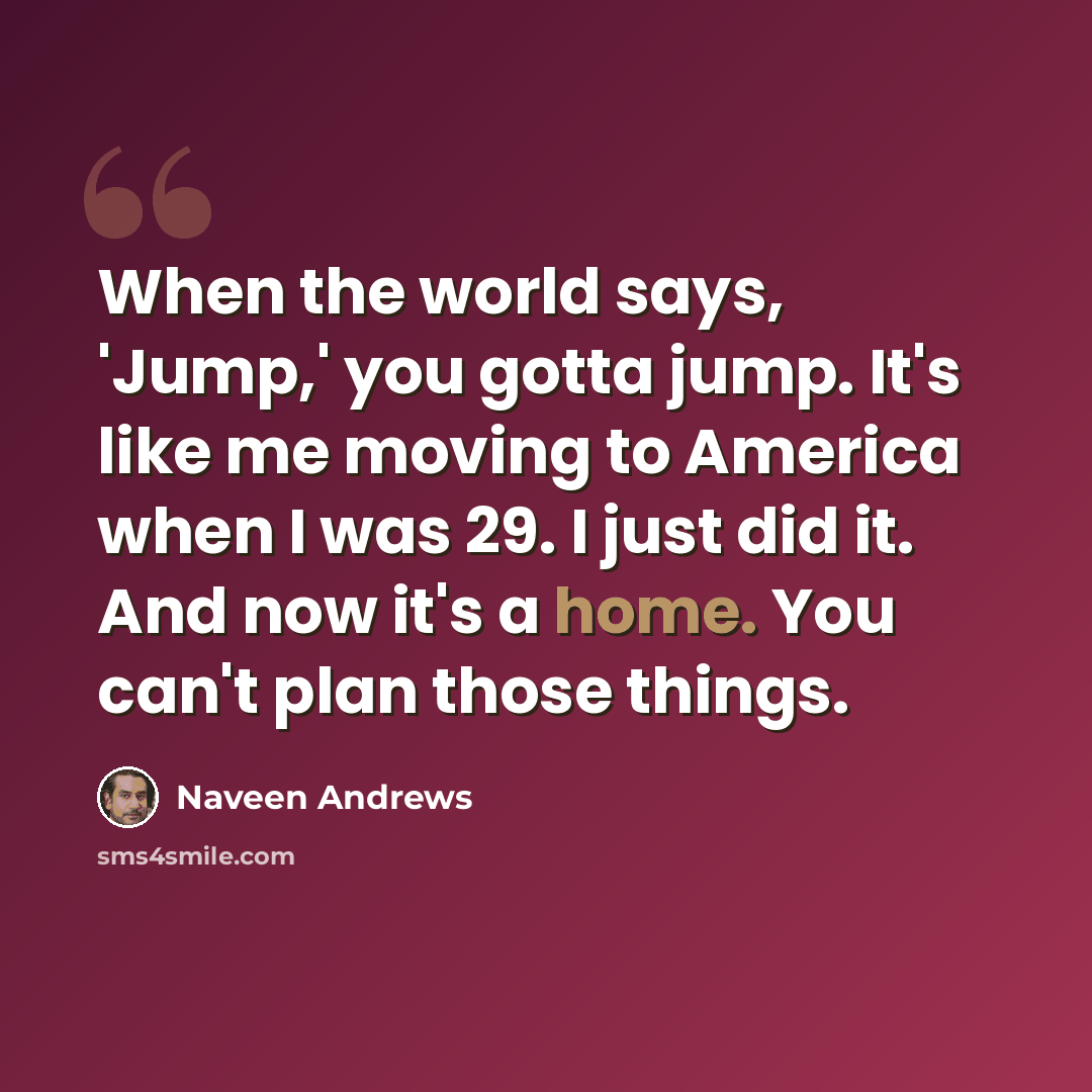 “When the world says, 'Jump,' you gotta jump. It's like me moving to America when I was 29. I just did it. And now it's a home. You can't plan those things.” quote by Naveen Andrews