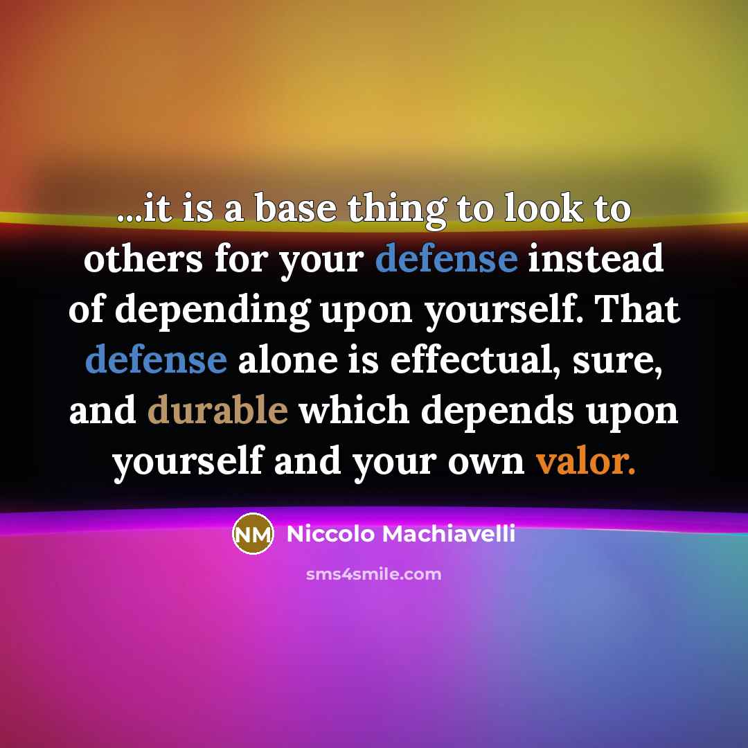 “...it is a base thing to look to others for your defense instead of depending upon yourself. That defense alone is effectual, sure, and durable which depends upon yourself and your own valor.” quote by Niccolo Machiavelli