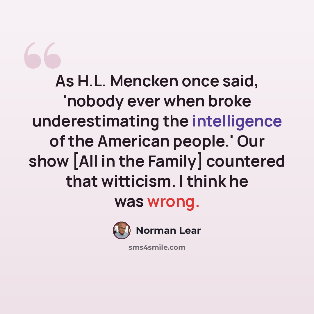“As H.L. Mencken once said, 'nobody ever when broke underestimating the intelligence of the American people.' Our show [All in the Family] countered that witticism. I think he was wrong.” quote by Norman Lear