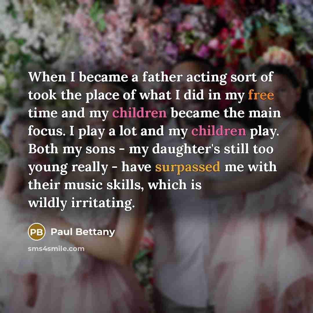 “When I became a father acting sort of took the place of what I did in my free time and my children became the main focus. I play a lot and my children play. Both my sons - my daughter's still too young really - have surpassed me with their music skills, which is wildly irritating.” quote by Paul Bettany
