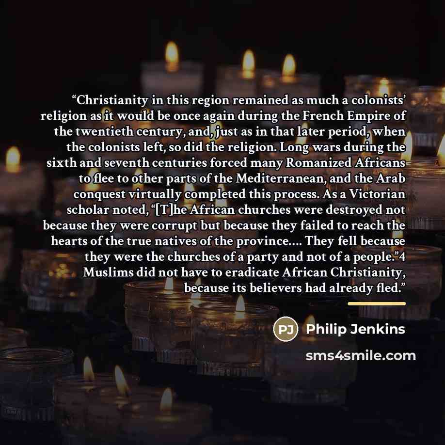 “Christianity in this region remained as much a colonists’ religion as it would be once again during the French Empire of the twentieth century, and, just as in that later period, when the colonists left, so did the religion. Long wars during the sixth and seventh centuries forced many Romanized…” quote by Philip Jenkins