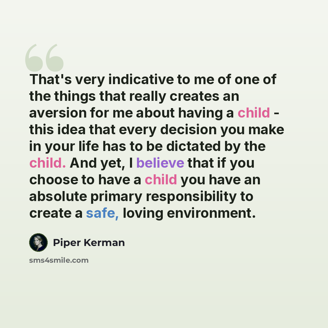 “That's very indicative to me of one of the things that really creates an aversion for me about having a child - this idea that every decision you make in your life has to be dictated by the child. And yet, I believe that if you choose to have a child you have an absolute primary responsibility to…” quote by Piper Kerman