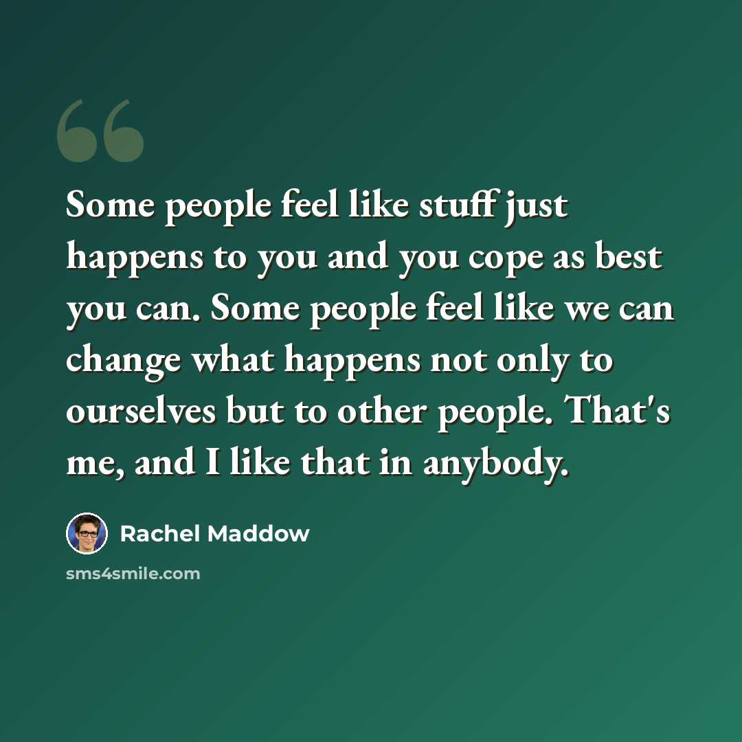 “Some people feel like stuff just happens to you and you cope as best you can. Some people feel like we can change what happens not only to ourselves but to other people. That's me, and I like that in anybody.” quote by Rachel Maddow