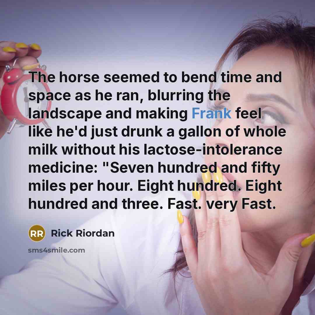 “The horse seemed to bend time and space as he ran, blurring the landscape and making Frank feel like he'd just drunk a gallon of whole milk without his lactose-intolerance medicine: "Seven hundred and fifty miles per hour. Eight hundred. Eight hundred and three. Fast. very Fast.” quote by Rick Riordan