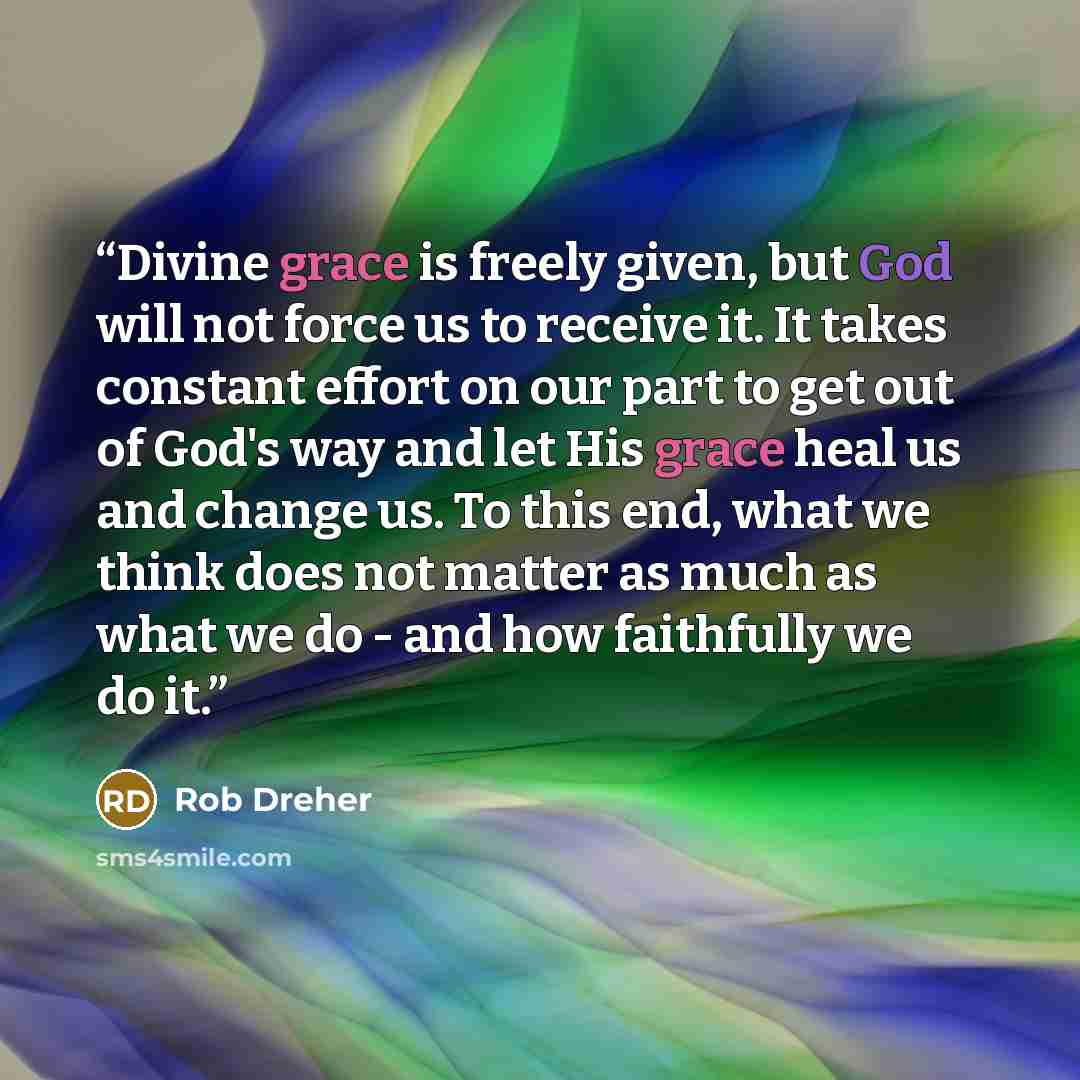 “Divine grace is freely given, but God will not force us to receive it. It takes constant effort on our part to get out of God's way and let His grace heal us and change us. To this end, what we think does not matter as much as what we do - and how faithfully we do it.” quote by Rob Dreher