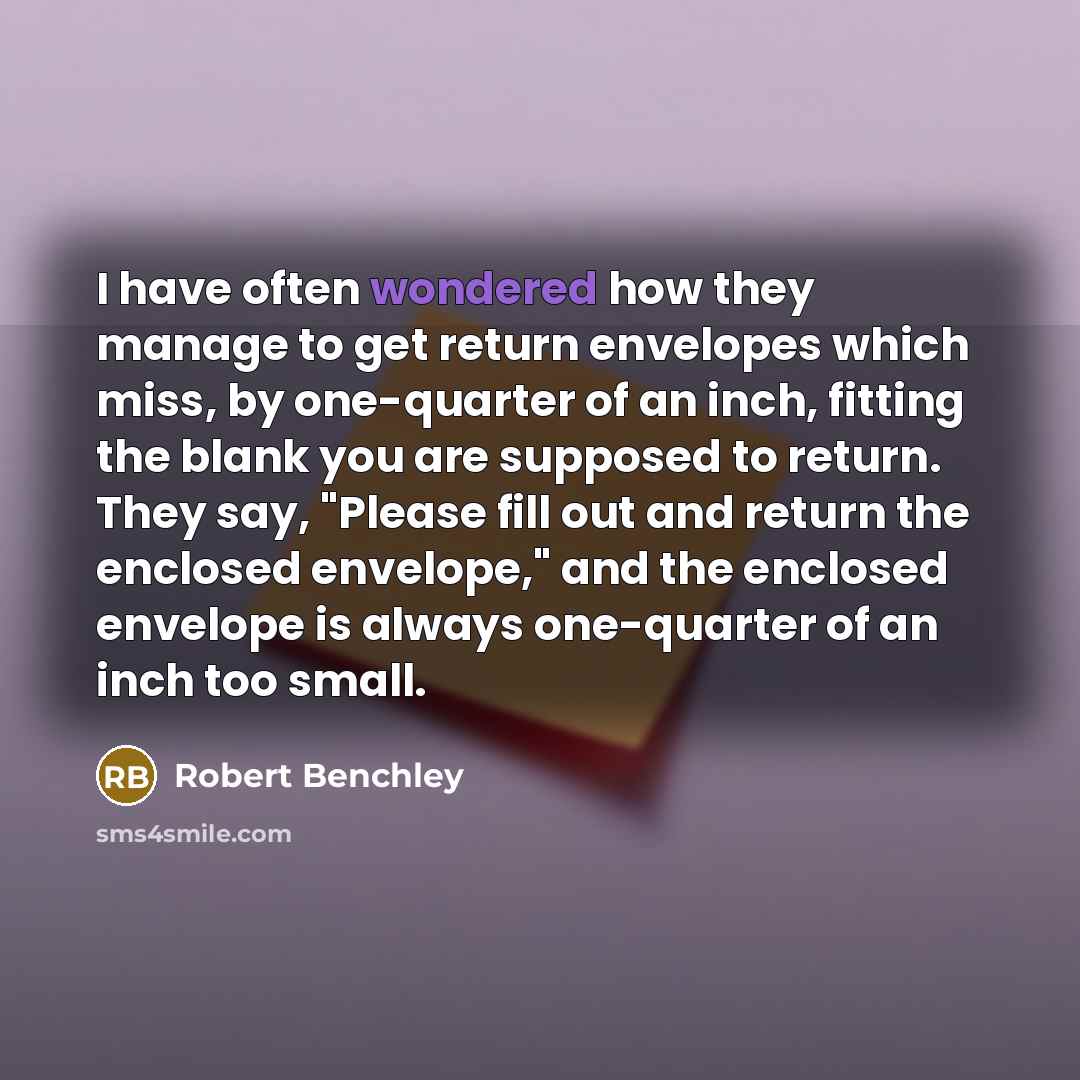 “I have often wondered how they manage to get return envelopes which miss, by one-quarter of an inch, fitting the blank you are supposed to return. They say, "Please fill out and return the enclosed envelope," and the enclosed envelope is always one-quarter of an inch too small.” quote by Robert Benchley