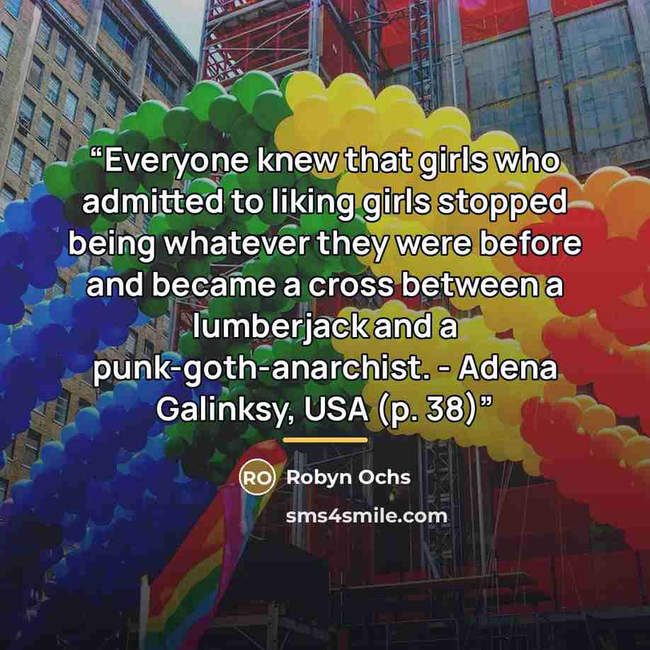 “Everyone knew that girls who admitted to liking girls stopped being whatever they were before and became a cross between a lumberjack and a punk-goth-anarchist. - Adena Galinksy, USA (p. 38)” quote by Robyn Ochs