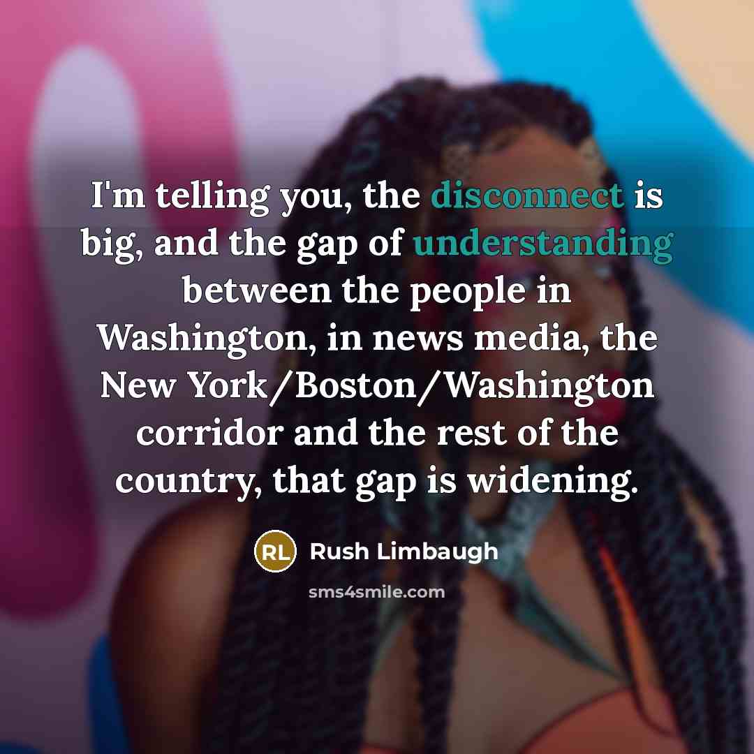 “I'm telling you, the disconnect is big, and the gap of understanding between the people in Washington, in news media, the New York/Boston/Washington corridor and the rest of the country, that gap is widening.” quote by Rush Limbaugh