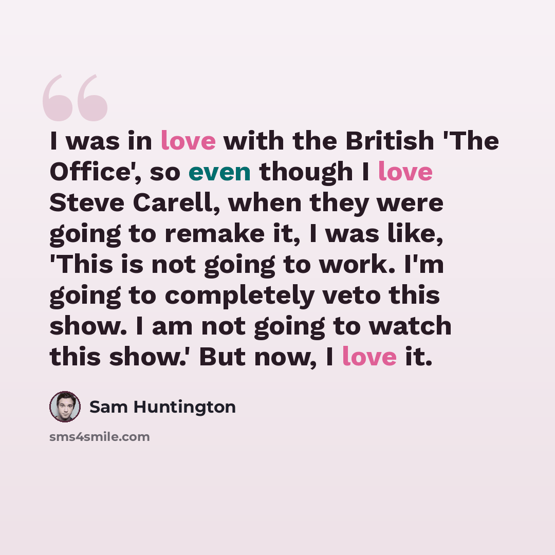 “I was in love with the British 'The Office', so even though I love Steve Carell, when they were going to remake it, I was like, 'This is not going to work. I'm going to completely veto this show. I am not going to watch this show.' But now, I love it.” quote by Sam Huntington