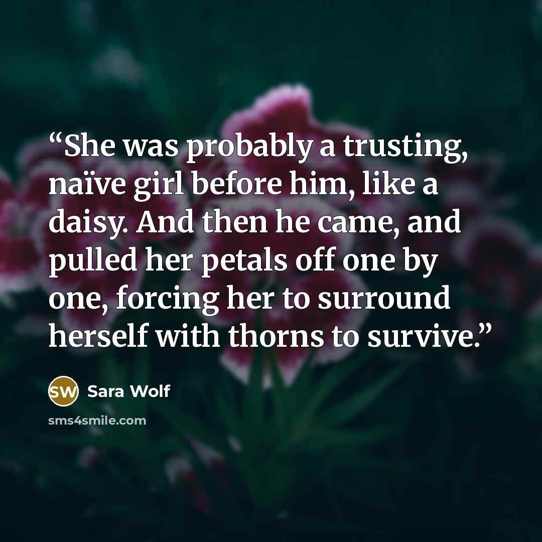 “She was probably a trusting, naïve girl before him, like a daisy. And then he came, and pulled her petals off one by one, forcing her to surround herself with thorns to survive.” quote by Sara Wolf