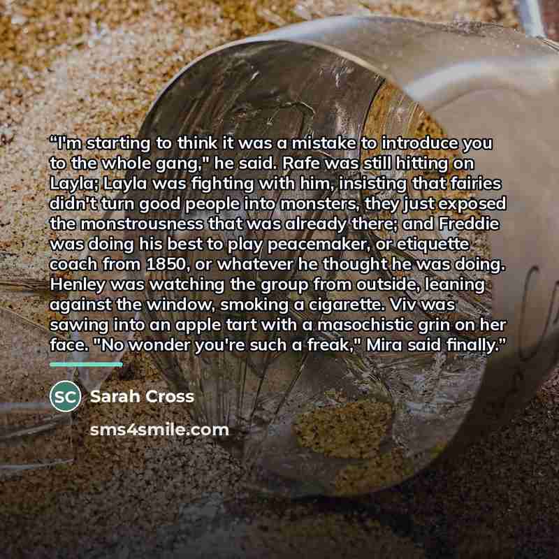 “I'm starting to think it was a mistake to introduce you to the whole gang," he said. Rafe was still hitting on Layla; Layla was fighting with him, insisting that fairies didn't turn good people into monsters, they just exposed the monstrousness that was already there; and Freddie was doing his…” quote by Sarah Cross