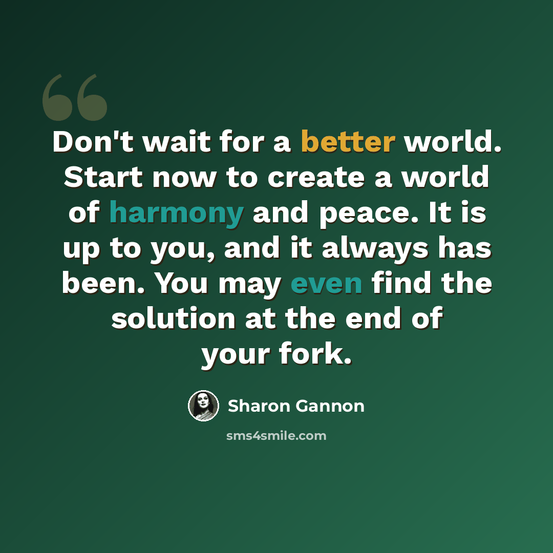 “Don't wait for a better world. Start now to create a world of harmony and peace. It is up to you, and it always has been. You may even find the solution at the end of your fork.” quote by Sharon Gannon