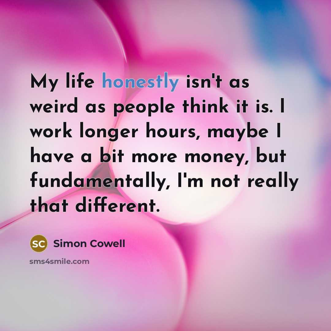 “My life honestly isn't as weird as people think it is. I work longer hours, maybe I have a bit more money, but fundamentally, I'm not really that different.” quote by Simon Cowell